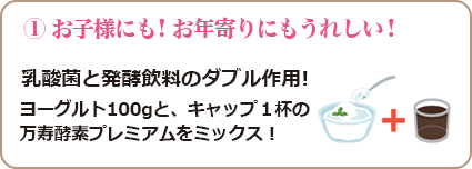 ① お子様にも！お年寄りにもうれしい! 乳酸菌と発酵飲料のダブル作用! ヨーグルト100gと、キャップ１杯の 万寿酵素プレミアムをミックス！