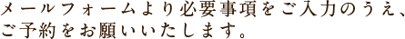 メールフォームより必要事項をご入力のうえ、ご予約をお願いいたします。