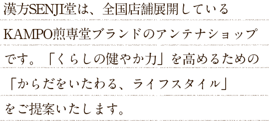 漢方SENJI堂は、全国店舗展開しているKAMPO煎専堂ブランドのアンテナショップです。「くらしの健やか力」を高めるための「からだをいたわる、ライフスタイル」をご提案いたします。
