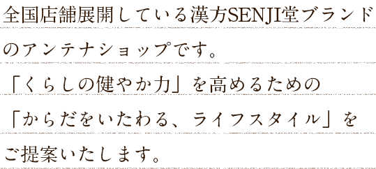 全国店舗展開している漢方SENJI堂のアンテナショップです。「くらしの健やか力」を高めるための「からだをいたわる、ライフスタイル」をご提案いたします。