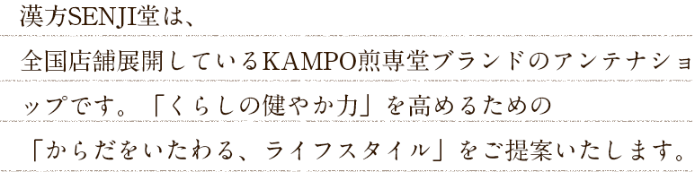 漢方SENJI堂は、全国店舗展開しているKAMPO煎専堂ブランドのアンテナショップです。「くらしの健やか力」を高めるための「からだをいたわる、ライフスタイル」をご提案いたします。