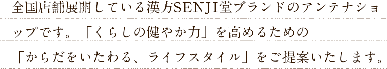 全国店舗展開している漢方SENJI堂のアンテナショップです。「くらしの健やか力」を高めるための「からだをいたわる、ライフスタイル」をご提案いたします。